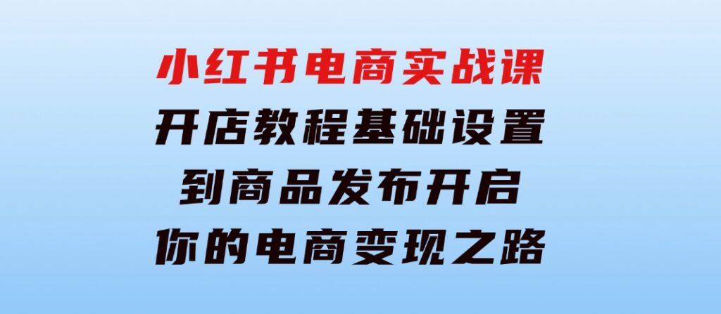 小红书电商实战课：开店教程、基础设置到商品发布，开启你的电商变现之路-柚子资源网