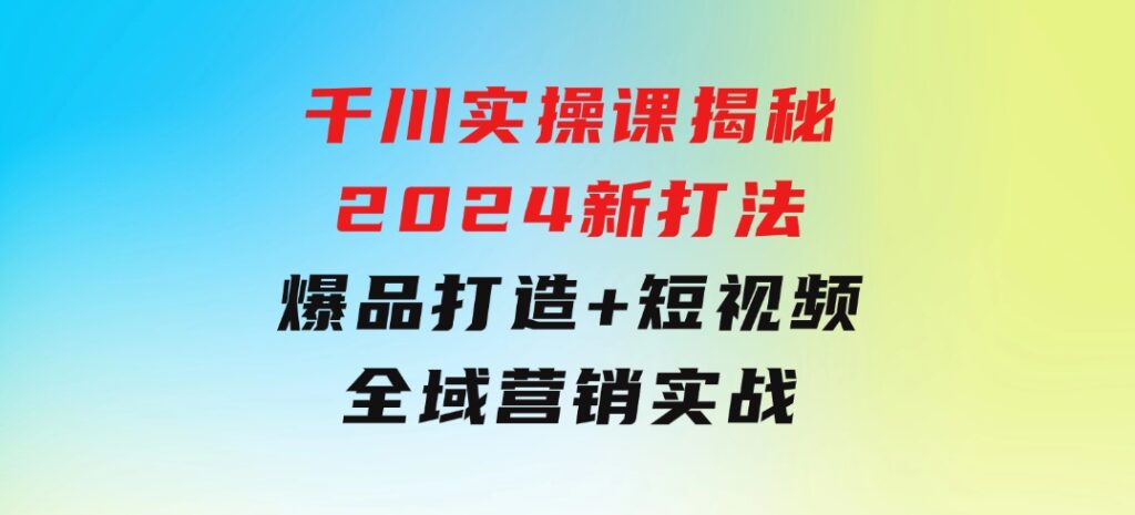 千川实操课揭秘2024新打法：爆品打造+短视频全域营销实战-柚子资源网