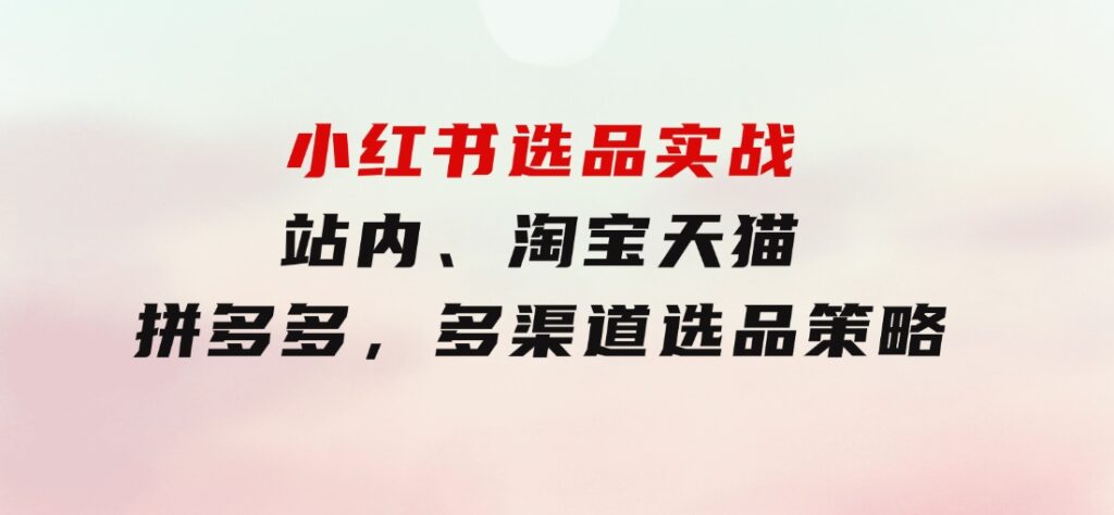 小红书选品实战：站内、淘宝天猫、拼多多，多渠道选品策略-柚子资源网