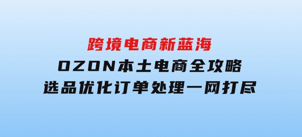 跨境电商新蓝海：OZON本土电商全攻略，选品优化订单处理一网打尽-柚子资源网