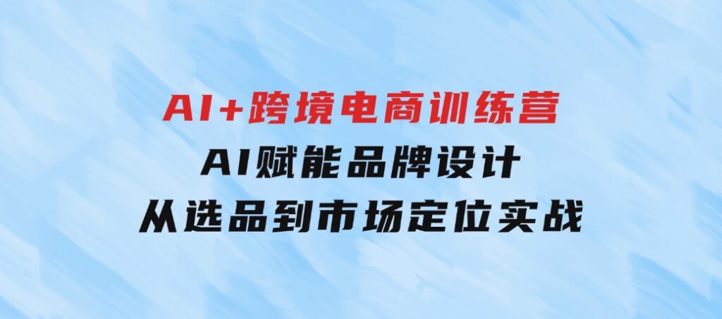 AI+跨境电商训练营：AI赋能品牌设计，从选品到市场定位实战-柚子资源网