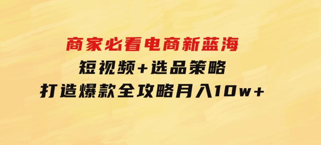 商家必看电商新蓝海：短视频+选品策略，打造爆款全攻略，月入10w+-柚子资源网