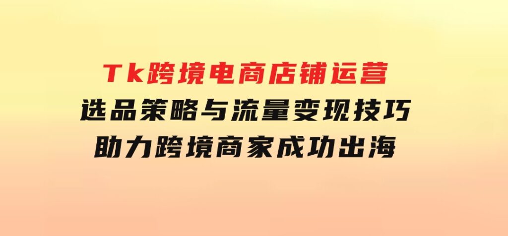 Tk跨境电商店铺运营：选品策略与流量变现技巧，助力跨境商家成功出海-柚子资源网