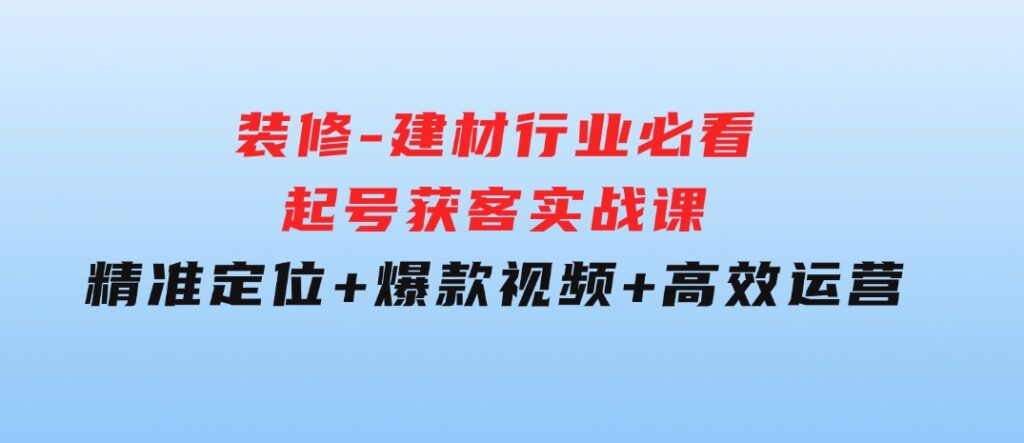 装修-建材行业必看！起号获客实战课：精准定位+爆款视频+高效运营-柚子资源网