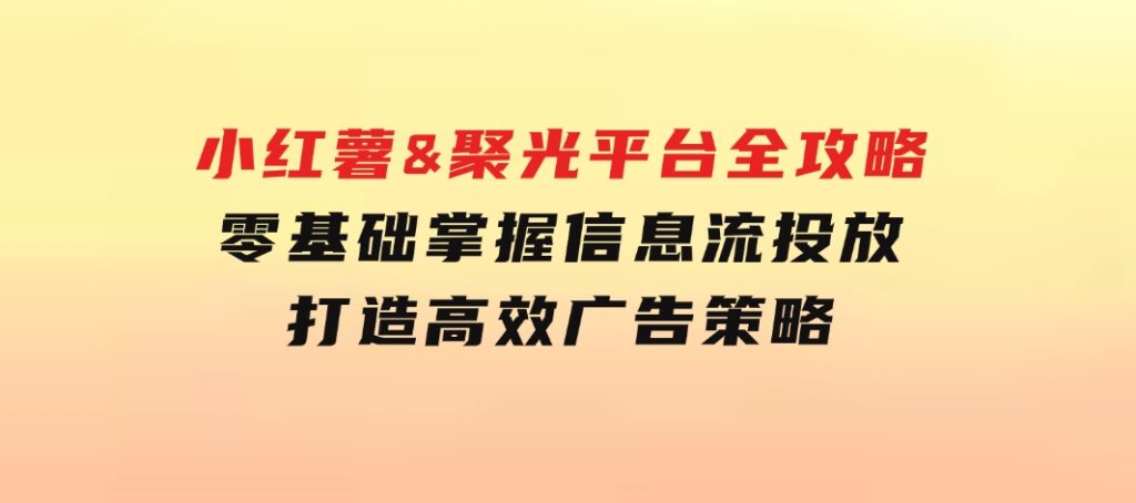 小红薯&聚光平台全攻略：零基础掌握信息流投放，打造高效广告策略-柚子资源网