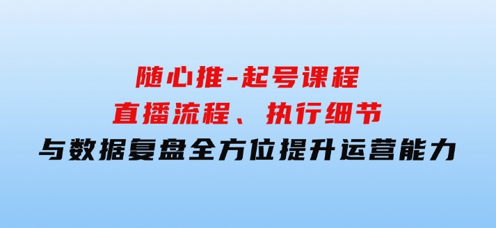 随心推-起号课程：直播流程、执行细节与数据复盘，全方位提升运营能力-柚子资源网