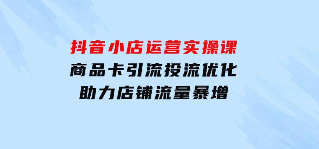 抖音小店运营实操课：商品卡引流投流优化，助力店铺流量暴增-柚子资源网