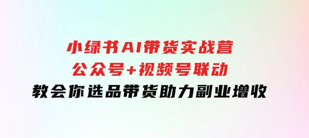 小绿书AI带货实战营：公众号+视频号联动，教会你选品带货，助力副业增收-柚子资源网