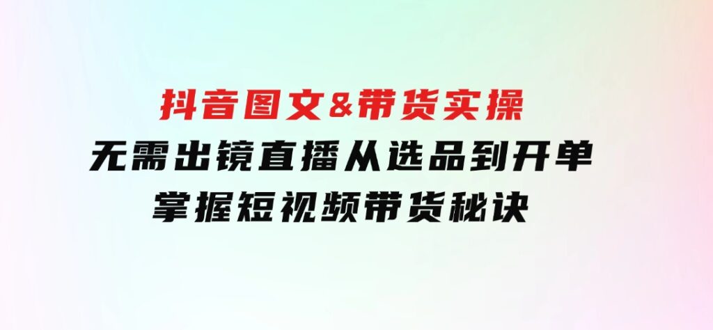 抖音图文&带货实操：无需出镜直播，从选品到开单，掌握短视频带货秘诀-柚子资源网