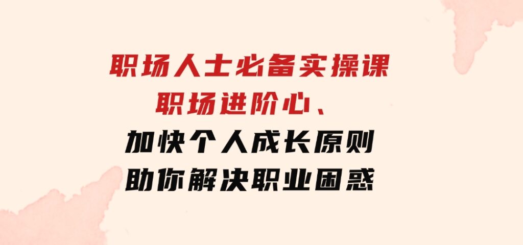 职场人士必备实操课：职场进阶心法、加快个人成长原则，助你解决职业困惑-柚子资源网