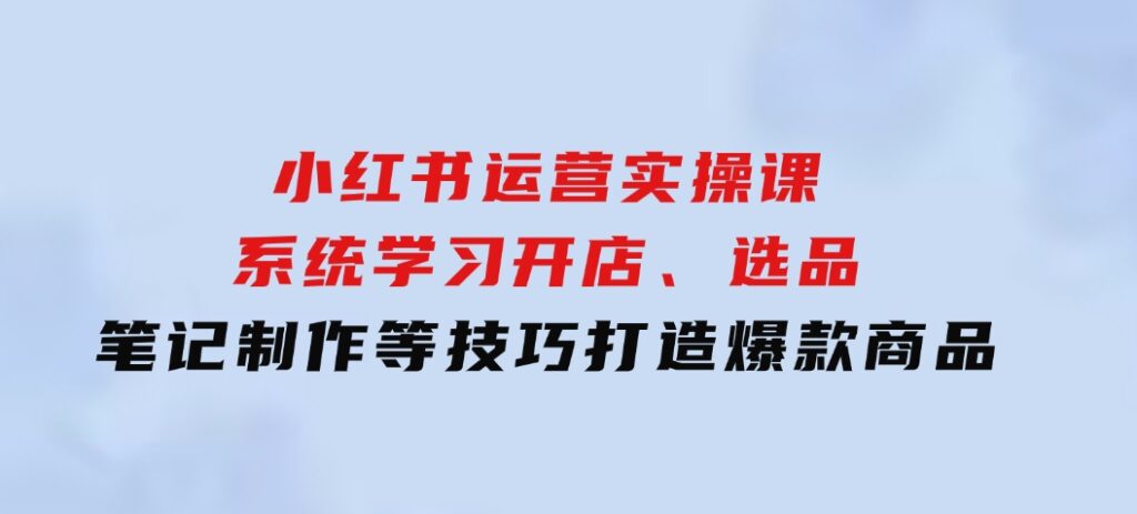 小红书运营实操课，系统学习开店、选品、笔记制作等技巧，打造爆款商品-柚子资源网