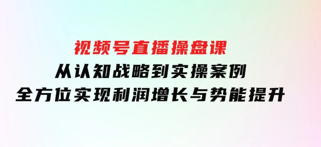 视频号直播操盘课，从认知战略到实操案例全方位实现利润增长与势能提升-柚子资源网