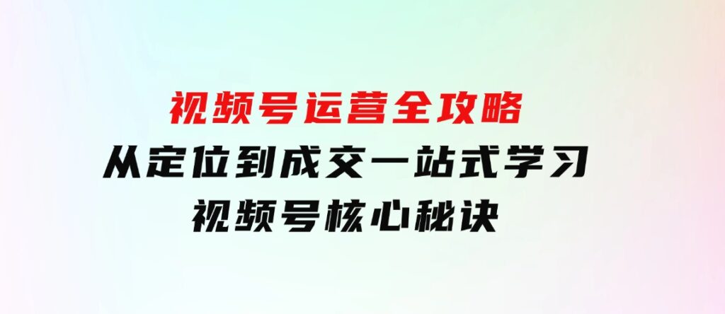 视频号运营全攻略，从定位到成交一站式学习，视频号核心秘诀，-柚子资源网