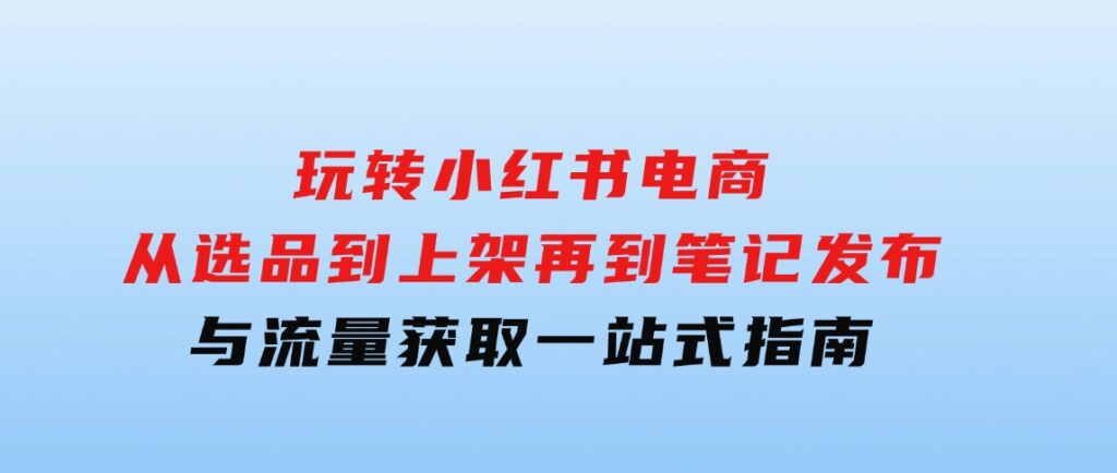 玩转小红书电商：从选品到上架，再到笔记发布与流量获取，一站式指南-柚子资源网