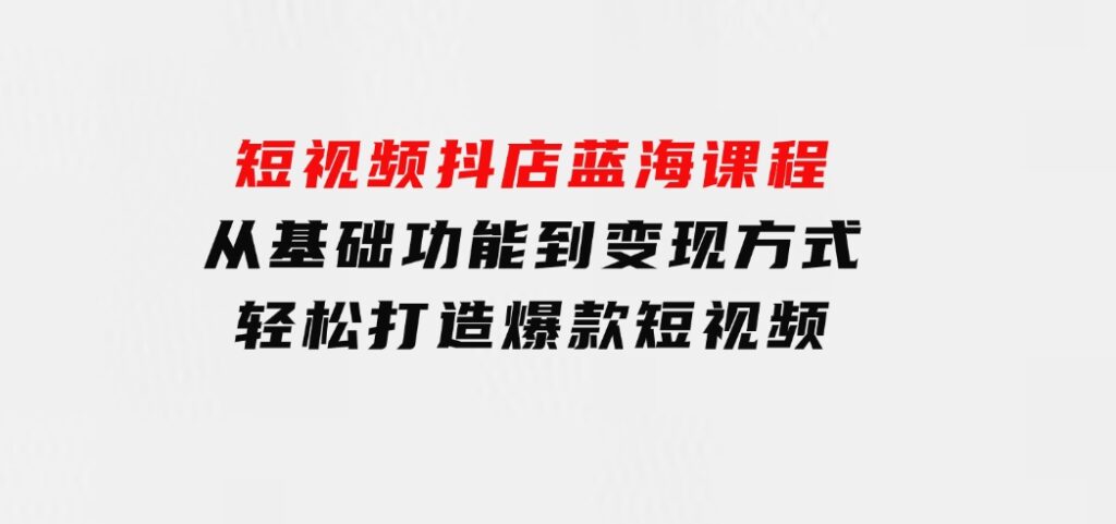 短视频抖店蓝海课程：从基础功能到变现方式，轻松打造爆款短视频-柚子资源网