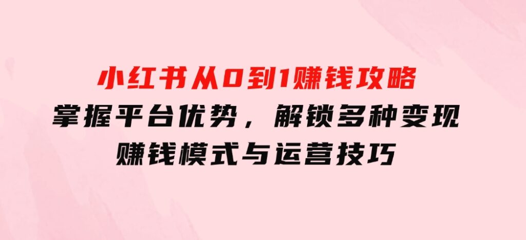 小红书从0到1赚钱攻略：掌握平台优势，解锁多种变现赚钱模式与运营技巧-柚子资源网