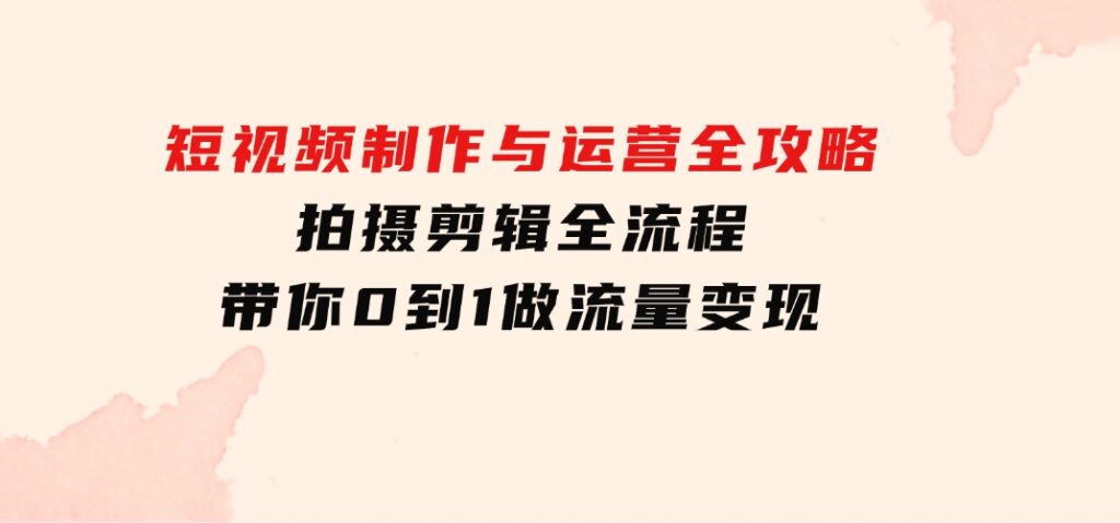 短视频制作与运营全攻略：拍摄剪辑全流程，带你0到1做流量变现-柚子资源网