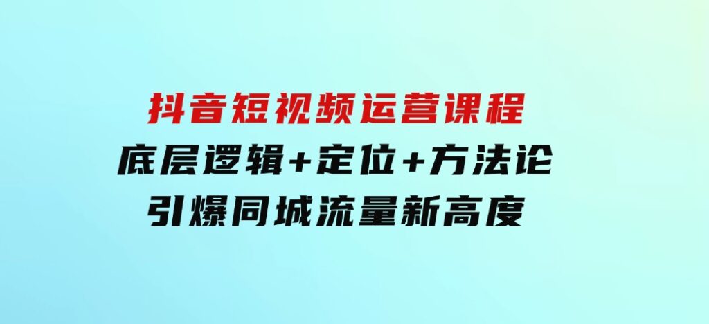 抖音短视频运营课程，底层逻辑+定位+方法论，引爆同城流量新高度-柚子资源网