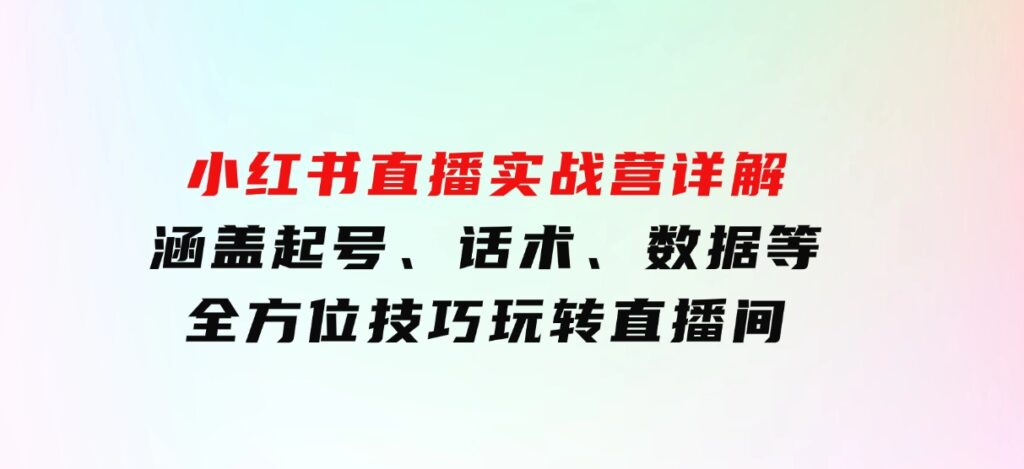 小红书直播实战营详解，涵盖起号、话术、数据等全方位技巧，玩转直播间-柚子资源网