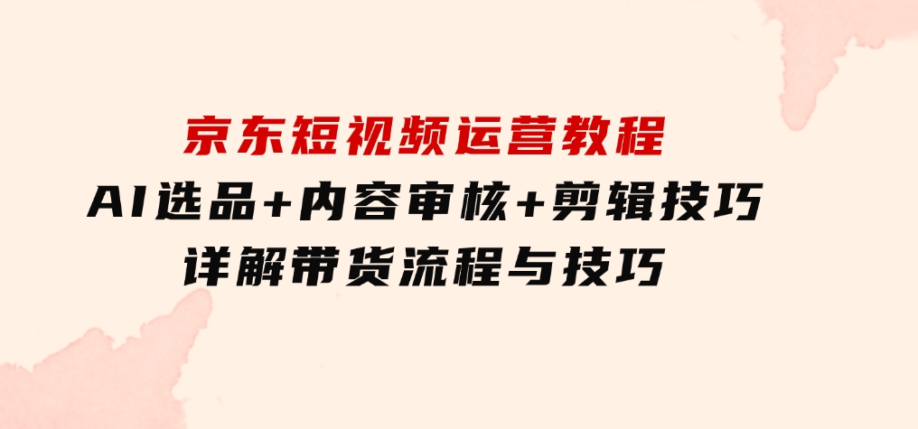 京东短视频运营教程：AI选品+内容审核+剪辑技巧，详解带货流程与技巧-柚子资源网