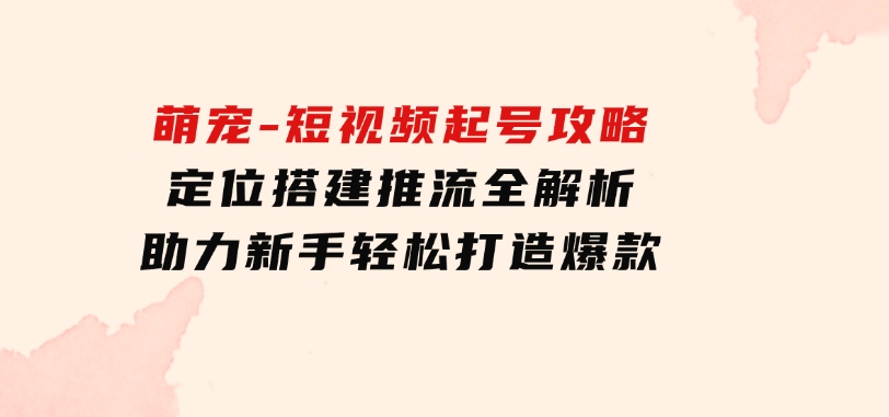 萌宠-短视频起号攻略：定位搭建推流全解析，助力新手轻松打造爆款-柚子资源网