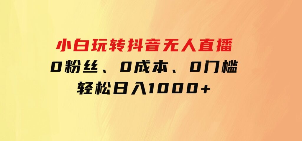 小白玩转抖音无人直播，0粉丝、0成本、0门槛，轻松日入1000+-柚子资源网