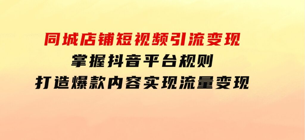 同城店铺短视频引流变现：掌握抖音平台规则，打造爆款内容，实现流量变现-柚子资源网