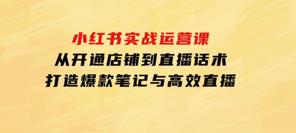 小红书实战运营课：从开通店铺到直播话术，打造爆款笔记与高效直播-柚子资源网