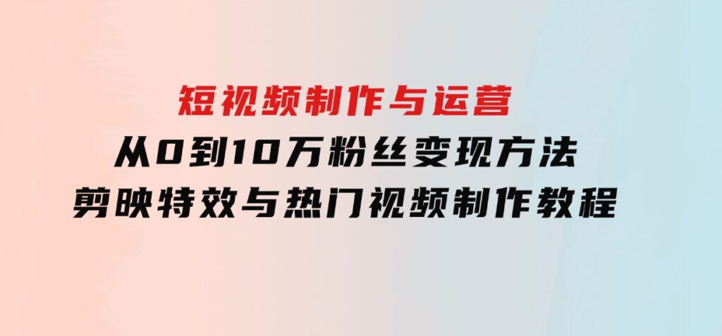 短视频制作与运营，从0到10万粉丝变现方法，剪映特效与热门视频制作教程-柚子资源网