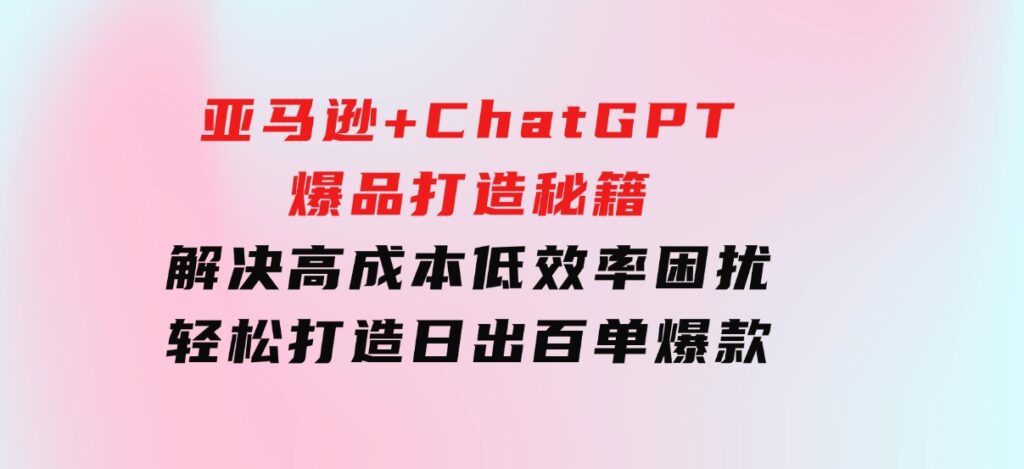 亚马逊+ChatGPT爆品打造秘籍：解决高成本低效率困扰轻松打造日出百单爆款-柚子资源网