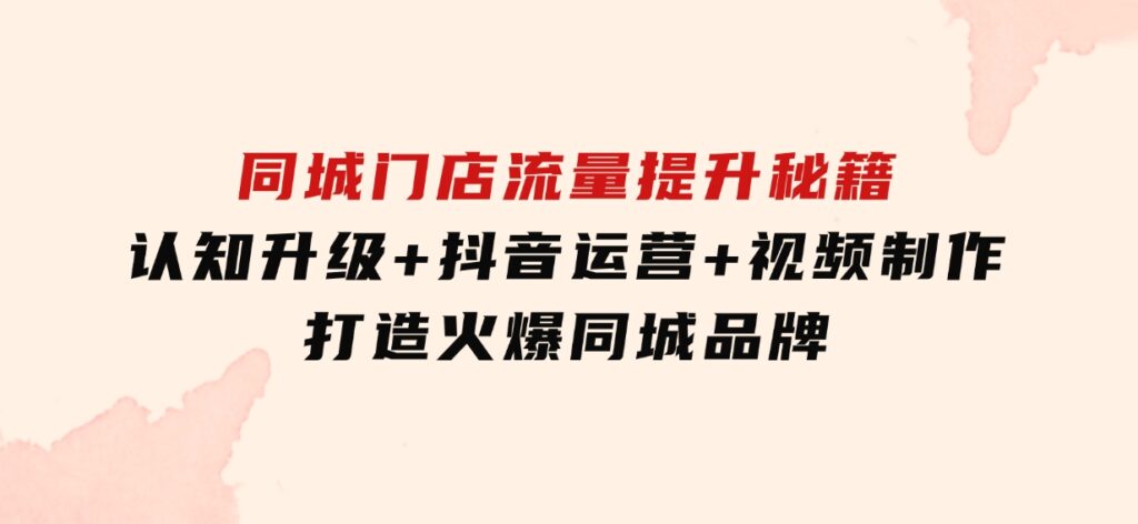 同城门店流量提升秘籍：认知升级+抖音运营+视频制作，打造火爆同城品牌-柚子资源网