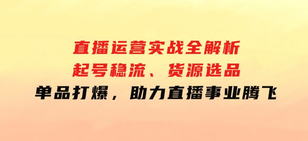 直播运营实战全解析：起号稳流、货源选品、单品打爆，助力直播事业腾飞-柚子资源网