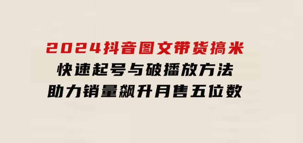 2024抖音图文带货搞米：快速起号与破播放方法，助力销量飙升，月售五位数-柚子资源网