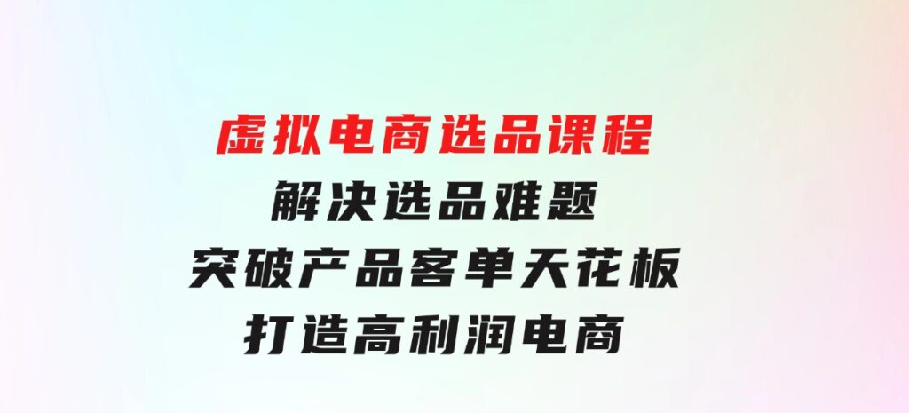 虚拟电商选品课程：解决选品难题，突破产品客单天花板，打造高利润电商-柚子资源网