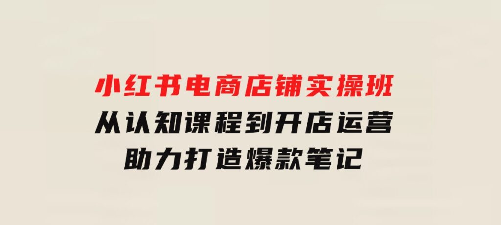 小红书电商店铺实操班：从认知课程到开店运营，助力打造爆款笔记-柚子资源网