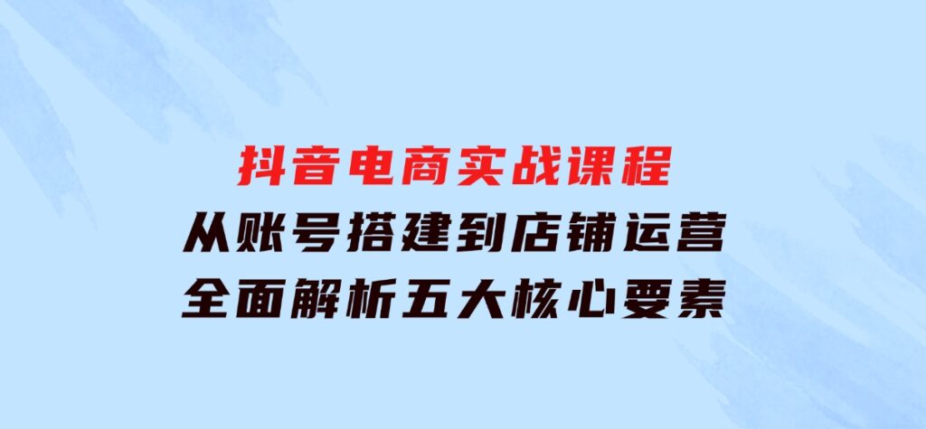 抖音电商实战课程：从账号搭建到店铺运营，全面解析五大核心要素-柚子资源网