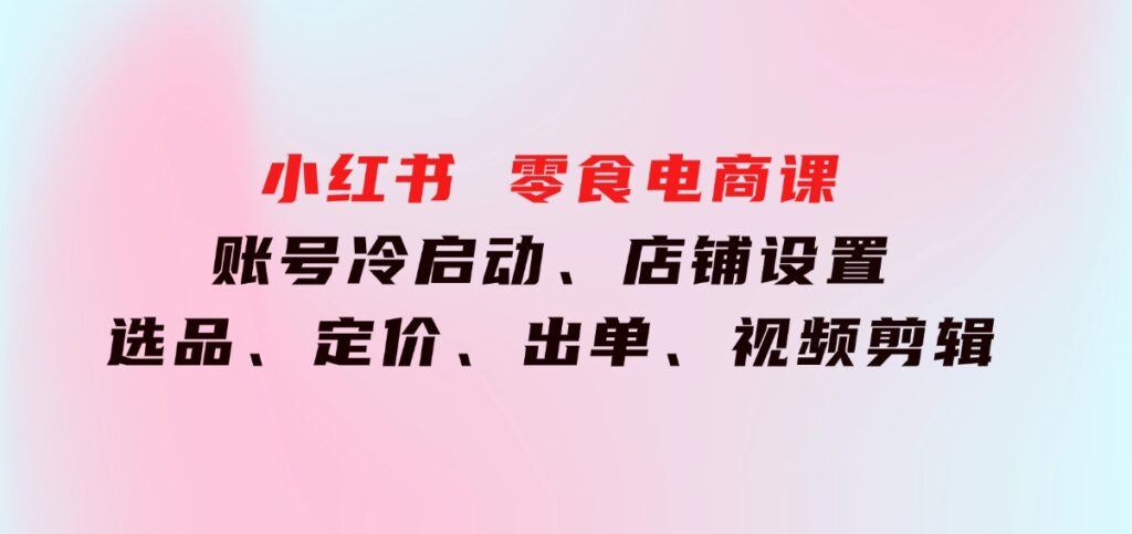 小红书零食电商课：账号冷启动、店铺设置、选品、定价、出单、视频剪辑-柚子资源网