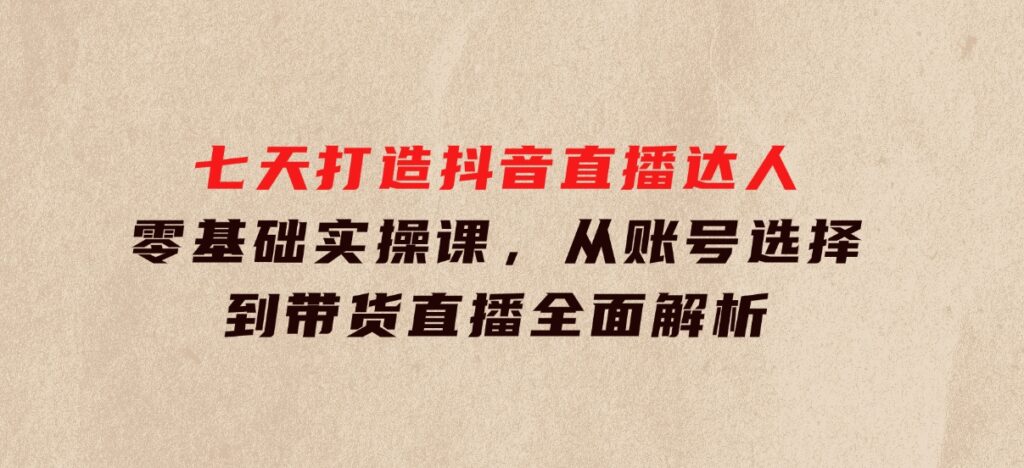 七天打造抖音直播达人：零基础实操课，从账号选择到带货直播全面解析-柚子资源网