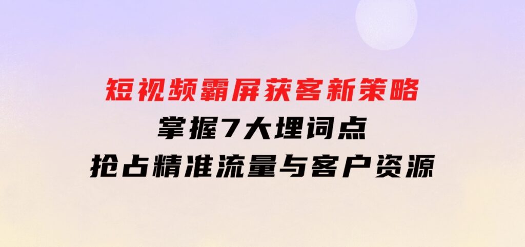 短视频霸屏获客新策略：掌握7大埋词点，抢占精准流量与客户资源-柚子资源网