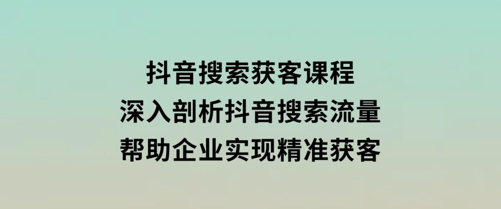 抖音搜索获客课程：深入剖析抖音搜索流量，帮助企业实现精准获客-柚子资源网