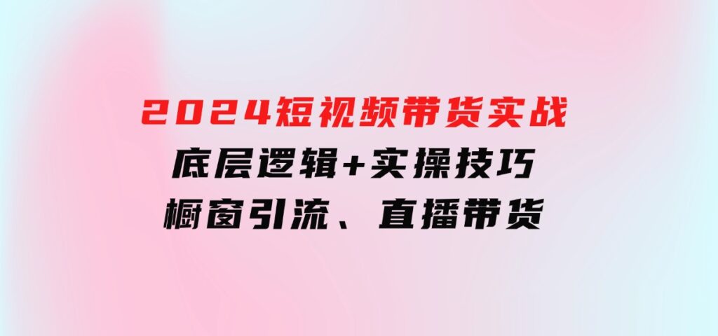 2024短视频带货实战：底层逻辑+实操技巧，橱窗引流、直播带货-柚子资源网