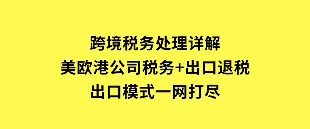 跨境税务处理详解：美欧港公司税务+出口退税+出口模式一网打尽-柚子资源网