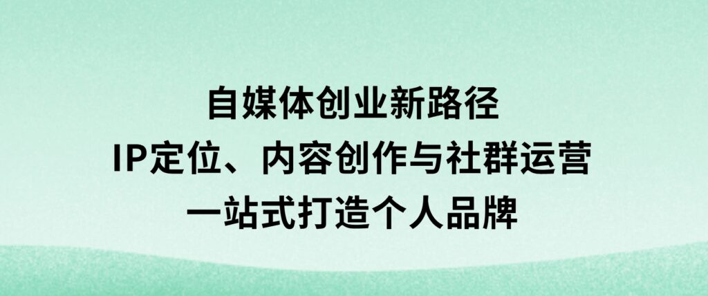 自媒体创业新路径：IP定位、内容创作与社群运营，一站式打造个人品牌-柚子资源网