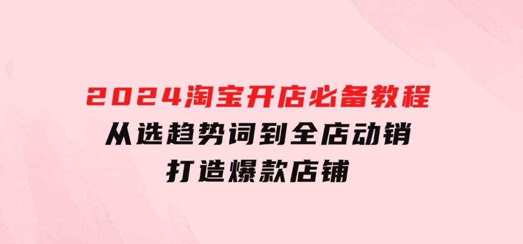 2024淘宝开店必备教程，从选趋势词到全店动销，打造爆款店铺-柚子资源网