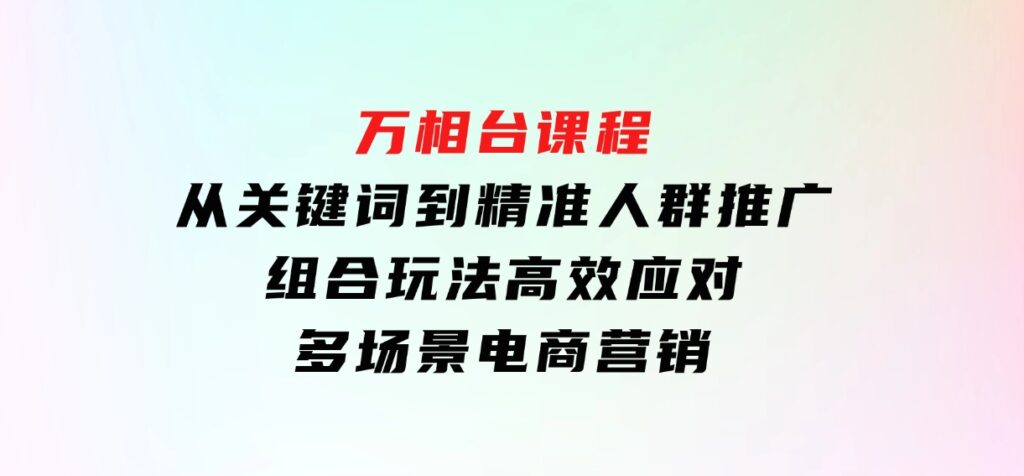 万相台课程：从关键词到精准人群推广，组合玩法高效应对多场景电商营销-柚子资源网