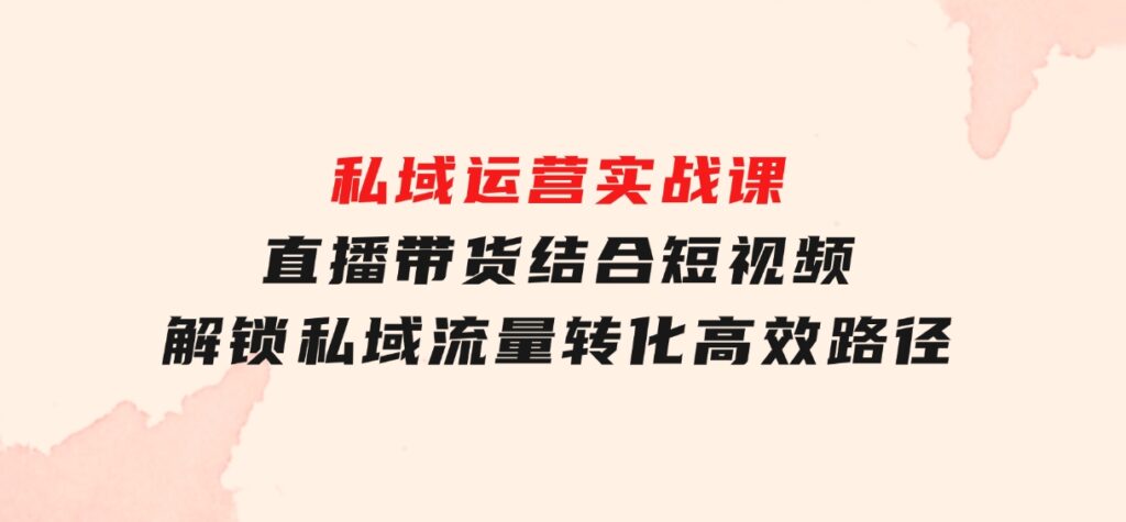 私域运营实战课：直播带货结合短视频，解锁私域流量转化高效路径-柚子资源网