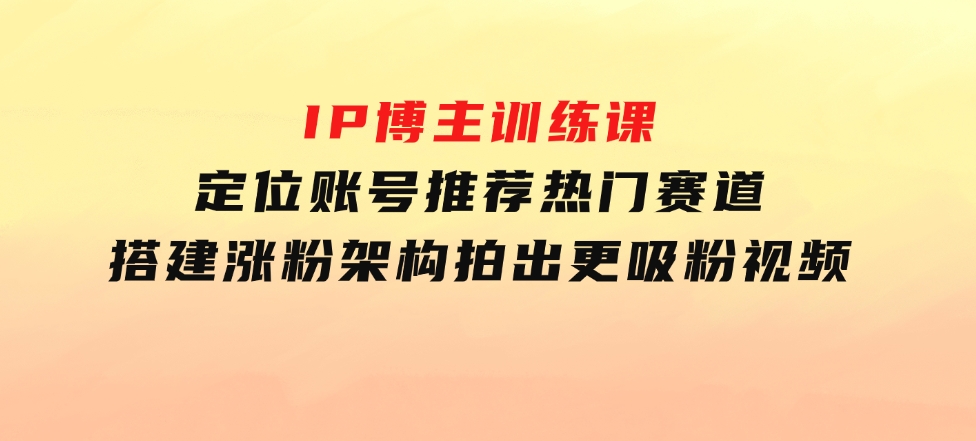 IP博主训练课，定位账号，推荐热门赛道，搭建涨粉架构，拍出更吸粉视频-柚子资源网