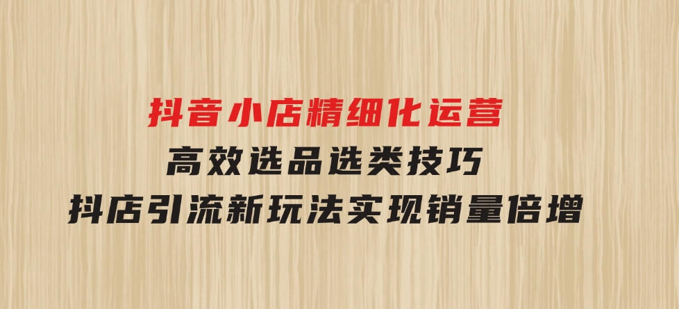 抖音小店精细化运营：高效选品选类技巧，抖店引流新玩法，实现销量倍增-柚子资源网