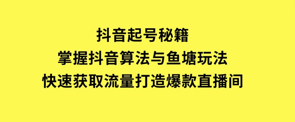 抖音起号秘籍，掌握抖音算法与鱼塘玩法，快速获取流量，打造爆款直播间-柚子资源网