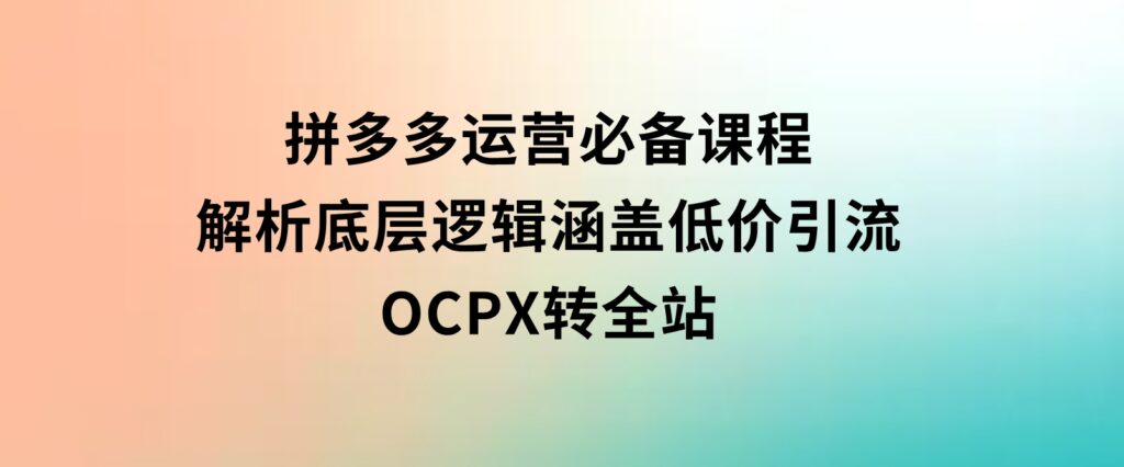 拼多多运营必备课程，解析底层逻辑，涵盖低价引流、OCPX转全站-柚子资源网